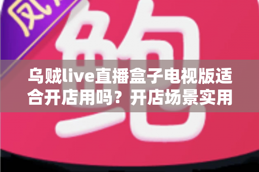 乌贼live直播盒子电视版适合开店用吗?开店场景实用价值全面解析 乌贼live直播盒子电视版适合开店用吗?开店场景实用价值全面解析