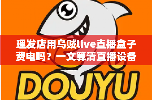 理发店用乌贼live直播盒子费电吗?一文算清直播设备耗电真相与省电成本账 理发店用乌贼live直播盒子费电吗?一文算清直播设备耗电真相与省电成本账