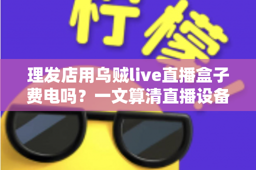理发店用乌贼live直播盒子费电吗？一文算清直播设备耗电真相与省电成本账