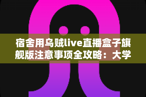 宿舍用乌贼live直播盒子旗舰版注意事项全攻略:大学生主播必读的安全与使用指南 宿舍用乌贼live直播盒子旗舰版注意事项全攻略:大学生主播必读的安全与使用指南