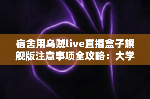 宿舍用乌贼live直播盒子旗舰版注意事项全攻略：大学生主播必读的安全与使用指南