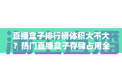 直播盒子排行榜体积大不大?热门直播盒子存储占用全面解析与选购攻略 直播盒子排行榜体积大不大?热门直播盒子存储占用全面解析与选购攻略