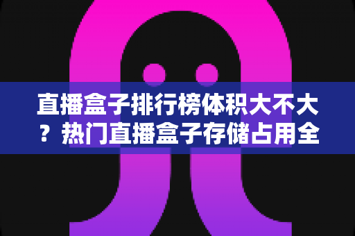 直播盒子排行榜体积大不大？热门直播盒子存储占用全面解析与选购攻略