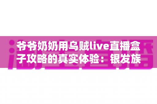 爷爷奶奶用乌贼live直播盒子攻略的真实体验:银发族玩转直播的暖心实战指南 爷爷奶奶用乌贼live直播盒子攻略的真实体验:银发族玩转直播的暖心实战指南