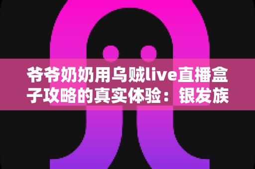 爷爷奶奶用乌贼live直播盒子攻略的真实体验：银发族玩转直播的暖心实战指南