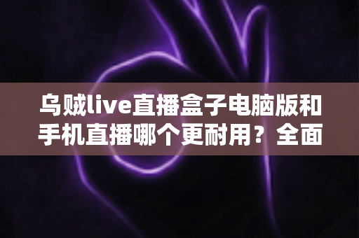 乌贼live直播盒子电脑版和手机直播哪个更耐用？全面深度对比解析与实用选择指南