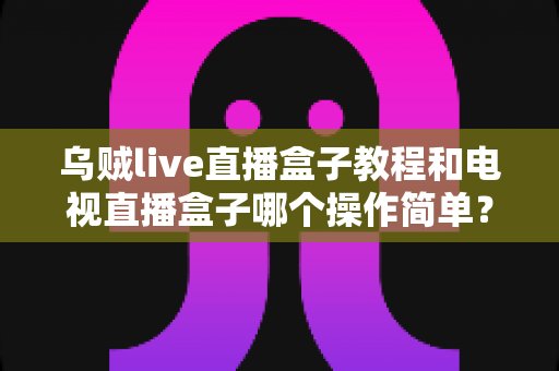 乌贼live直播盒子教程和电视直播盒子哪个操作简单?新手必看的上手指南与全面对比 乌贼live直播盒子教程和电视直播盒子哪个操作简单?新手必看的上手指南与全面对比