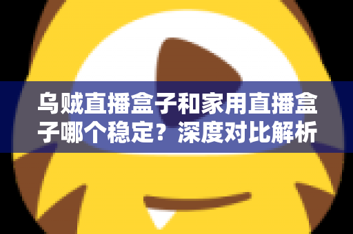 乌贼直播盒子和家用直播盒子哪个稳定？深度对比解析与实用选购指南