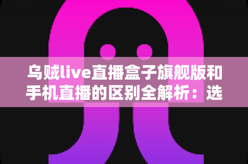 乌贼live直播盒子旗舰版和手机直播的区别全解析:选对直播方式让你事半功倍 乌贼live直播盒子旗舰版和手机直播的区别全解析:选对直播方式让你事半功倍