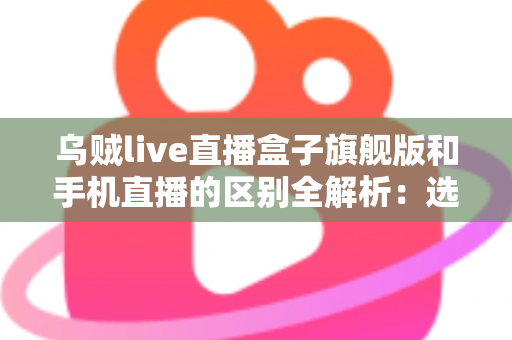 乌贼live直播盒子旗舰版和手机直播的区别全解析：选对直播方式让你事半功倍