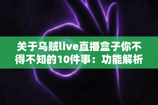 关于乌贼live直播盒子你不得不知的10件事：功能解析、使用技巧与安全指南一文读懂