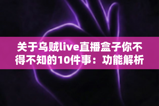 关于乌贼live直播盒子你不得不知的10件事：功能解析、使用技巧与安全指南一文读懂
