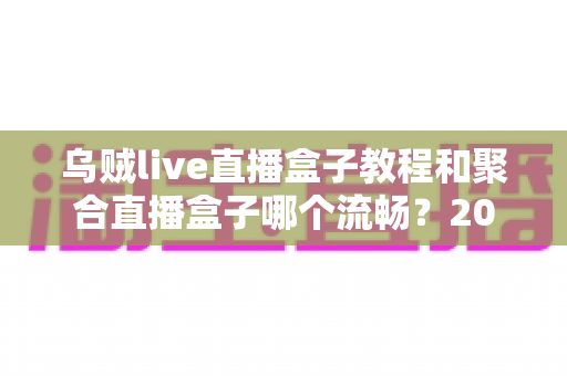 乌贼live直播盒子教程和聚合直播盒子哪个流畅?2025最新直播盒子流畅度深度评测与使用指南 乌贼live直播盒子教程和聚合直播盒子哪个流畅?2025最新直播盒子流畅度深度评测与使用指南