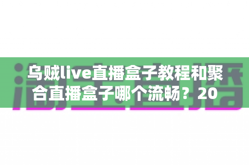 乌贼live直播盒子教程和聚合直播盒子哪个流畅？2025最新直播盒子流畅度深度评测与使用指南