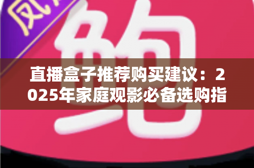 直播盒子推荐购买建议：2025年家庭观影必备选购指南，帮你避坑省心选对设备！