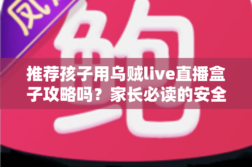推荐孩子用乌贼live直播盒子攻略吗?家长必读的安全分析与实用指南 推荐孩子用乌贼live直播盒子攻略吗?家长必读的安全分析与实用指南