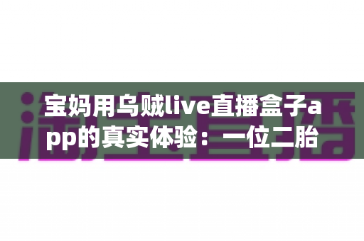 宝妈用乌贼live直播盒子app的真实体验:一位二胎妈妈的深度测评与走心使用分享 宝妈用乌贼live直播盒子app的真实体验:一位二胎妈妈的深度测评与走心使用分享