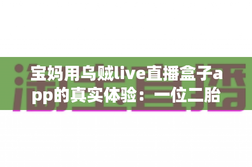 宝妈用乌贼live直播盒子app的真实体验：一位二胎妈妈的深度测评与走心使用分享