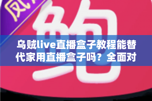乌贼live直播盒子教程能替代家用直播盒子吗？全面对比解析与实用指南