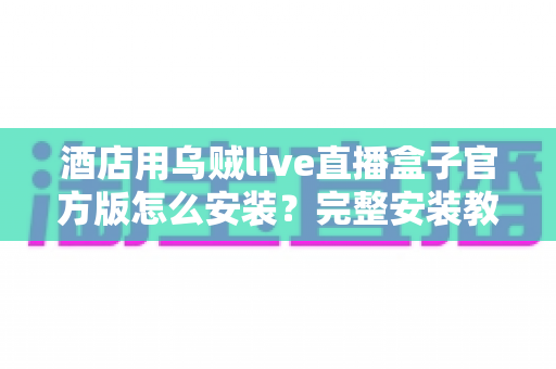 酒店用乌贼live直播盒子官方版怎么安装？完整安装教程与实用指南详解