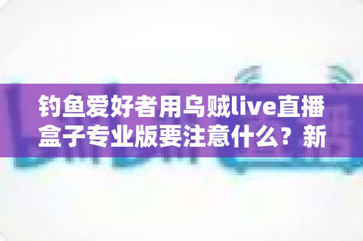 钓鱼爱好者用乌贼live直播盒子专业版要注意什么?新手到高手都必须掌握的开播指南 钓鱼爱好者用乌贼live直播盒子专业版要注意什么?新手到高手都必须掌握的开播指南