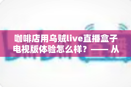 咖啡店用乌贼live直播盒子电视版体验怎么样?—— 从安装到日常运营的实测全景解析 咖啡店用乌贼live直播盒子电视版体验怎么样?—— 从安装到日常运营的实测全景解析