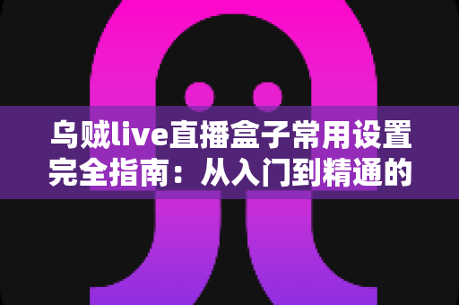 乌贼live直播盒子常用设置完全指南：从入门到精通的高清直播配置攻略