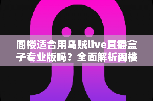 阁楼适合用乌贼live直播盒子专业版吗？全面解析阁楼环境下的使用体验与安装指南