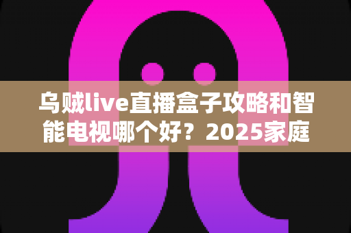 乌贼live直播盒子攻略和智能电视哪个好?2025家庭观影设备选购全解析 乌贼live直播盒子攻略和智能电视哪个好?2025家庭观影设备选购全解析
