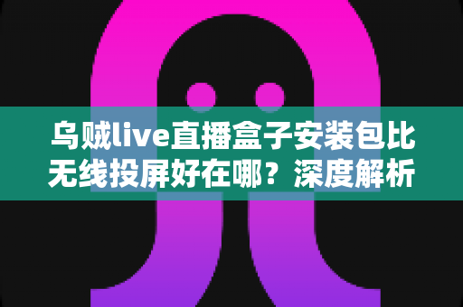 乌贼live直播盒子安装包比无线投屏好在哪？深度解析大屏观看体验的升级方案