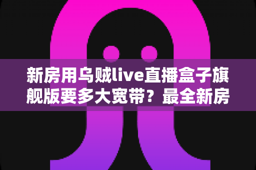 新房用乌贼live直播盒子旗舰版要多大宽带？最全新房带宽配置与直播体验优化指南