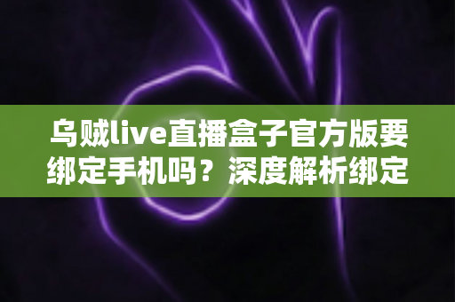 乌贼live直播盒子官方版要绑定手机吗？深度解析绑定机制、隐私安全与正确使用指南