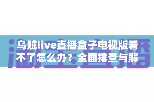 乌贼live直播盒子电视版看不了怎么办?全面排查与解决指南 乌贼live直播盒子电视版看不了怎么办?全面排查与解决指南
