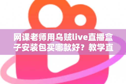 网课老师用乌贼live直播盒子安装包买哪款好？教学直播选包全攻略与避坑指南
