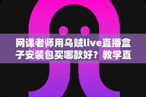 网课老师用乌贼live直播盒子安装包买哪款好？教学直播选包全攻略与避坑指南