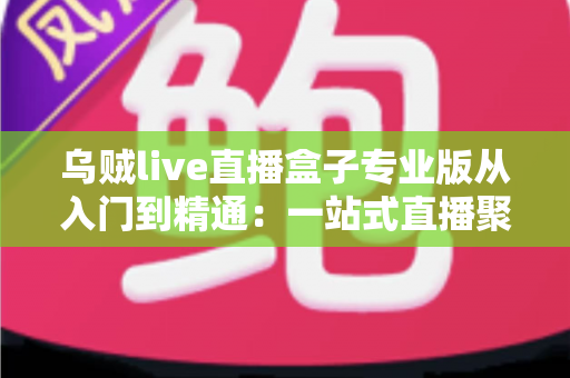 乌贼live直播盒子专业版从入门到精通：一站式直播聚合神器完整实战教程