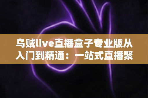 乌贼live直播盒子专业版从入门到精通：一站式直播聚合神器完整实战教程
