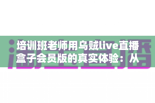 培训班老师用乌贼live直播盒子会员版的真实体验：从卡顿翻车到稳定开课的设备升级之路