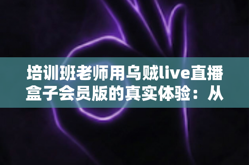 培训班老师用乌贼live直播盒子会员版的真实体验：从卡顿翻车到稳定开课的设备升级之路