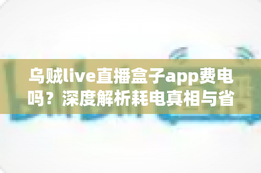 乌贼live直播盒子app费电吗？深度解析耗电真相与省电实用技巧全攻略