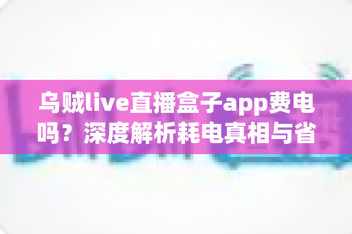 乌贼live直播盒子app费电吗？深度解析耗电真相与省电实用技巧全攻略