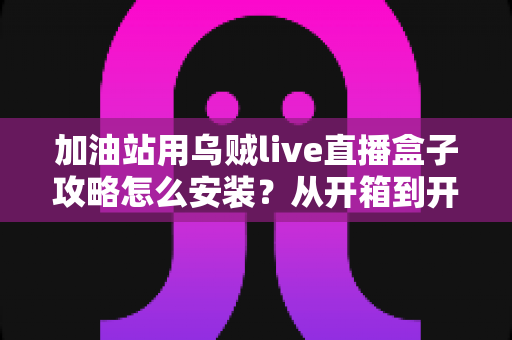 加油站用乌贼live直播盒子攻略怎么安装?从开箱到开播的保姆级教程,助你快速打造油站直播引流利器 加油站用乌贼live直播盒子攻略怎么安装?从开箱到开播的保姆级教程,助你快速打造油站直播引流利器