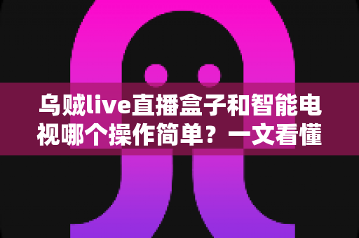 乌贼live直播盒子和智能电视哪个操作简单？一文看懂两大追剧神器谁更适合你