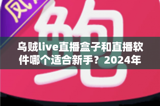 乌贼live直播盒子和直播软件哪个适合新手?2024年最全对比指南助你快速开启直播之旅 乌贼live直播盒子和直播软件哪个适合新手?2024年最全对比指南助你快速开启直播之旅