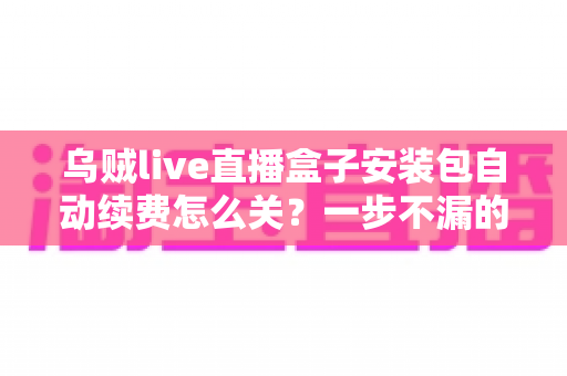 乌贼live直播盒子安装包自动续费怎么关?一步不漏的取消续费与防扣费实用指南 乌贼live直播盒子安装包自动续费怎么关?一步不漏的取消续费与防扣费实用指南