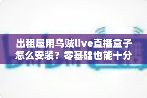 出租屋用乌贼live直播盒子怎么安装?零基础也能十分钟搞定的保姆级安装指南与避坑手册 出租屋用乌贼live直播盒子怎么安装?零基础也能十分钟搞定的保姆级安装指南与避坑手册
