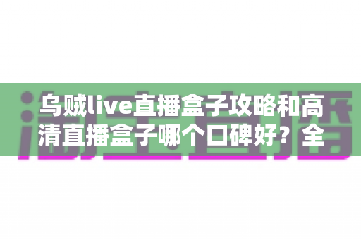 乌贼live直播盒子攻略和高清直播盒子哪个口碑好?全面评测与实用指南 乌贼live直播盒子攻略和高清直播盒子哪个口碑好?全面评测与实用指南