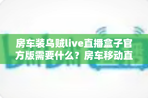 房车装乌贼live直播盒子官方版需要什么？房车移动直播设备与安装完全指南
