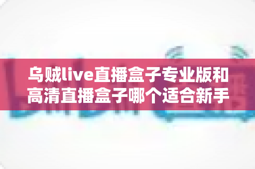 乌贼live直播盒子专业版和高清直播盒子哪个适合新手？一篇看懂的新手选购指南