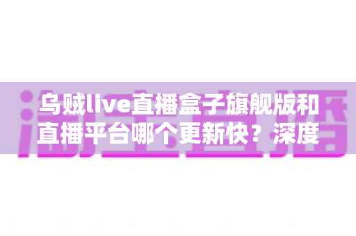 乌贼live直播盒子旗舰版和直播平台哪个更新快?深度对比解析,帮你找到更新更快的观看方式 乌贼live直播盒子旗舰版和直播平台哪个更新快?深度对比解析,帮你找到更新更快的观看方式
